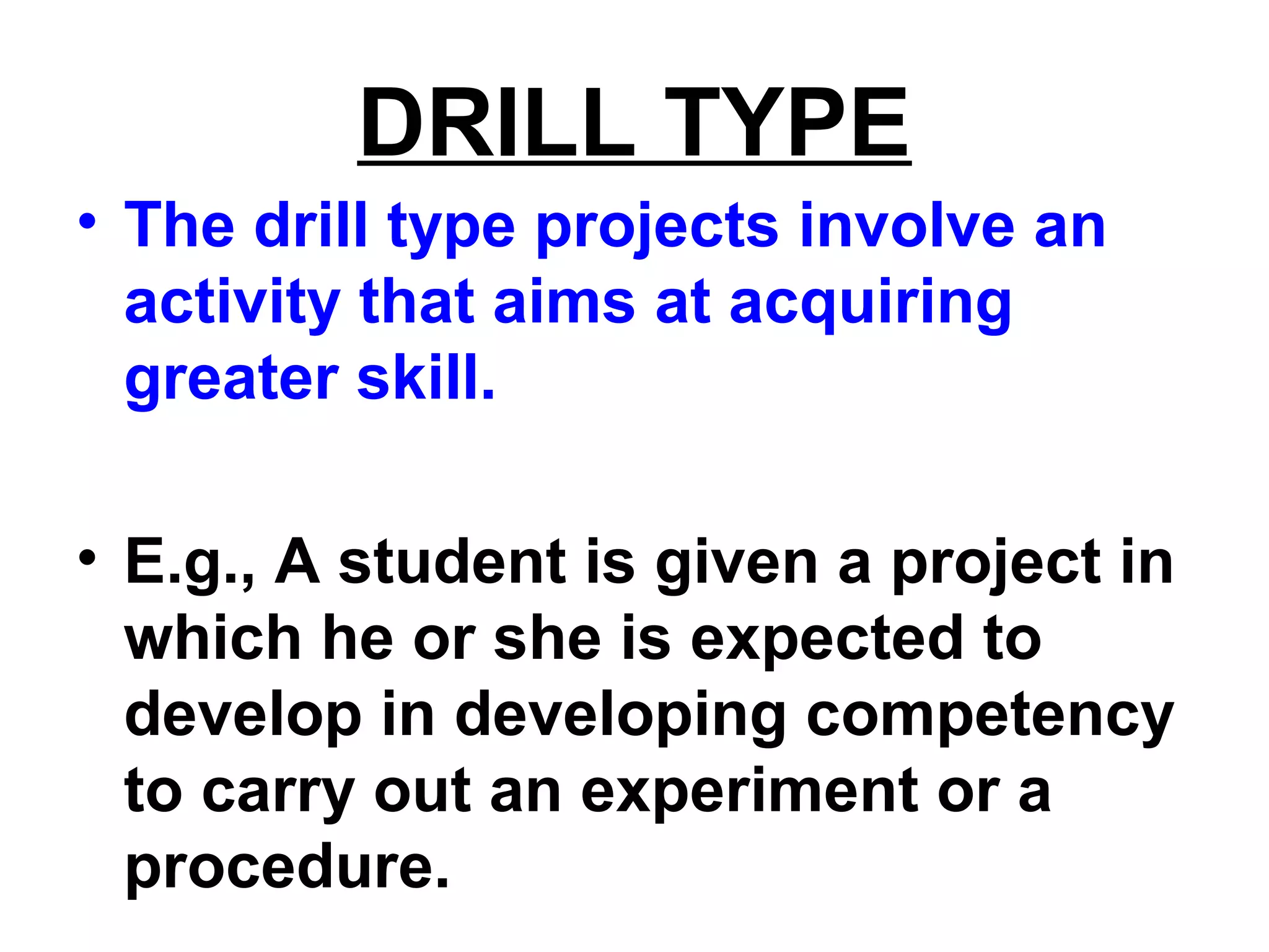 DRILL TYPE
• The drill type projects involve an
activity that aims at acquiring
greater skill.
• E.g., A student is given a project in
which he or she is expected to
develop in developing competency
to carry out an experiment or a
procedure.
 