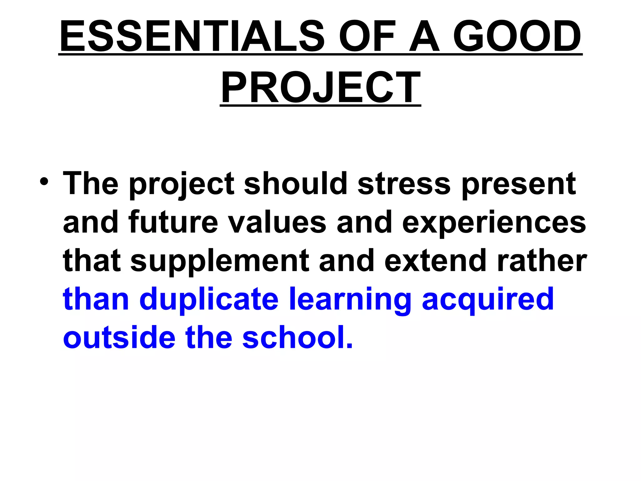 ESSENTIALS OF A GOOD
PROJECT
• The project should stress present
and future values and experiences
that supplement and extend rather
than duplicate learning acquired
outside the school.
 