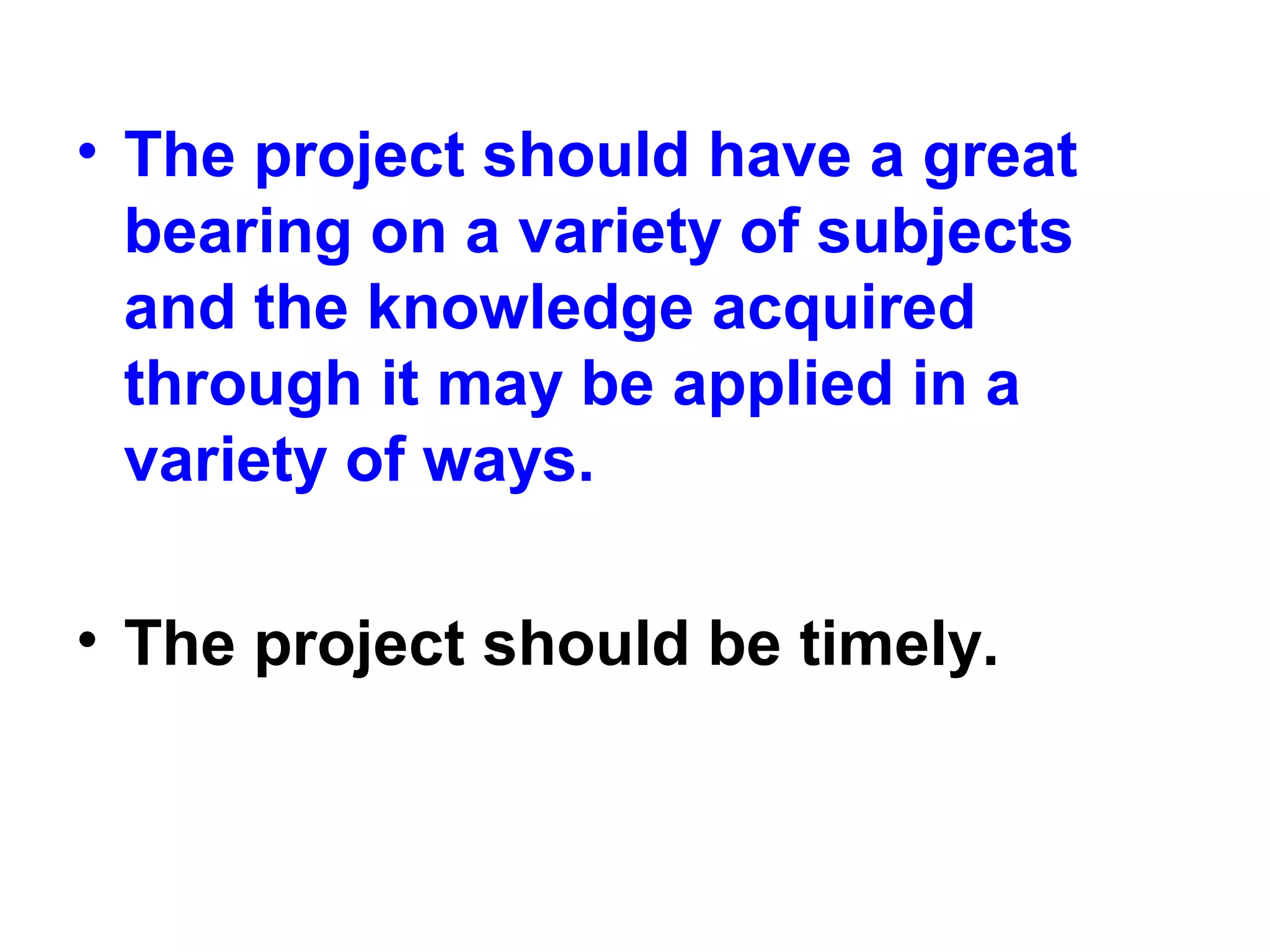 • The project should have a great
bearing on a variety of subjects
and the knowledge acquired
through it may be applied in a
variety of ways.
• The project should be timely.
 