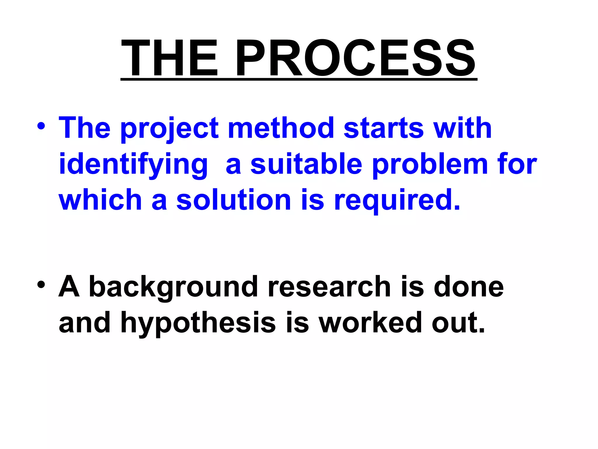 THE PROCESS
• The project method starts with
identifying a suitable problem for
which a solution is required.
• A background research is done
and hypothesis is worked out.
 
