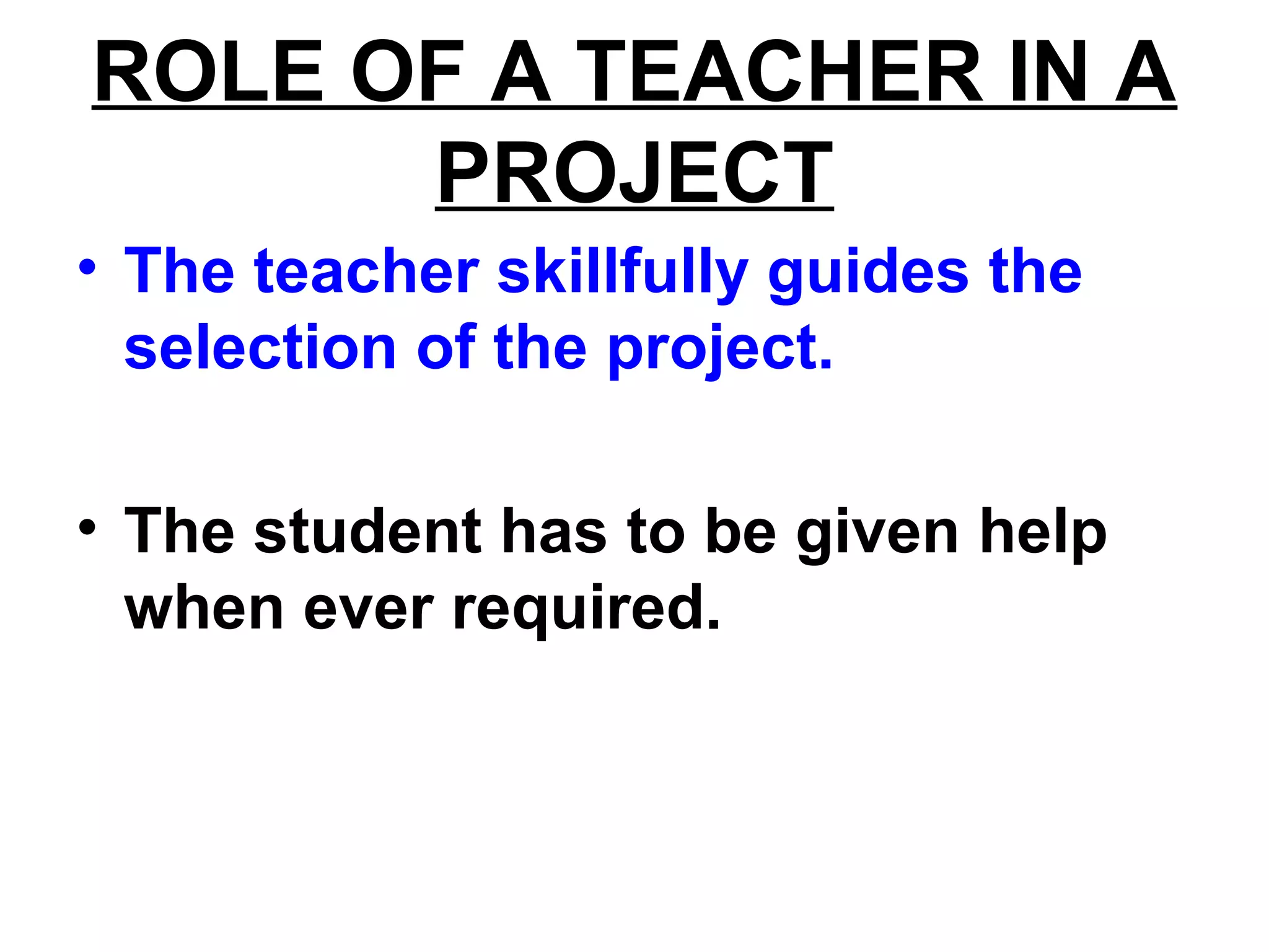 ROLE OF A TEACHER IN A
PROJECT
• The teacher skillfully guides the
selection of the project.
• The student has to be given help
when ever required.
 
