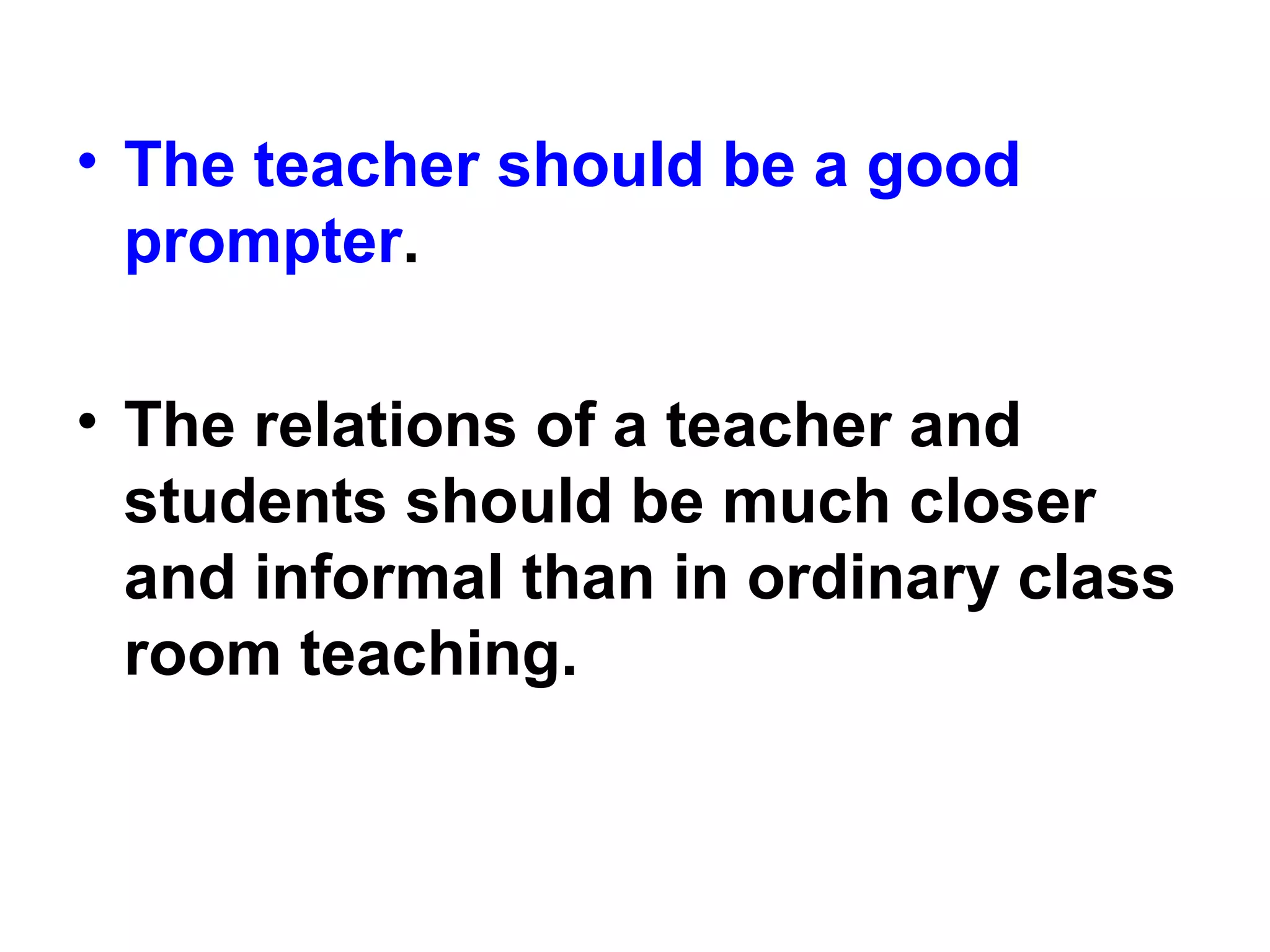 • The teacher should be a good
prompter.
• The relations of a teacher and
students should be much closer
and informal than in ordinary class
room teaching.
 