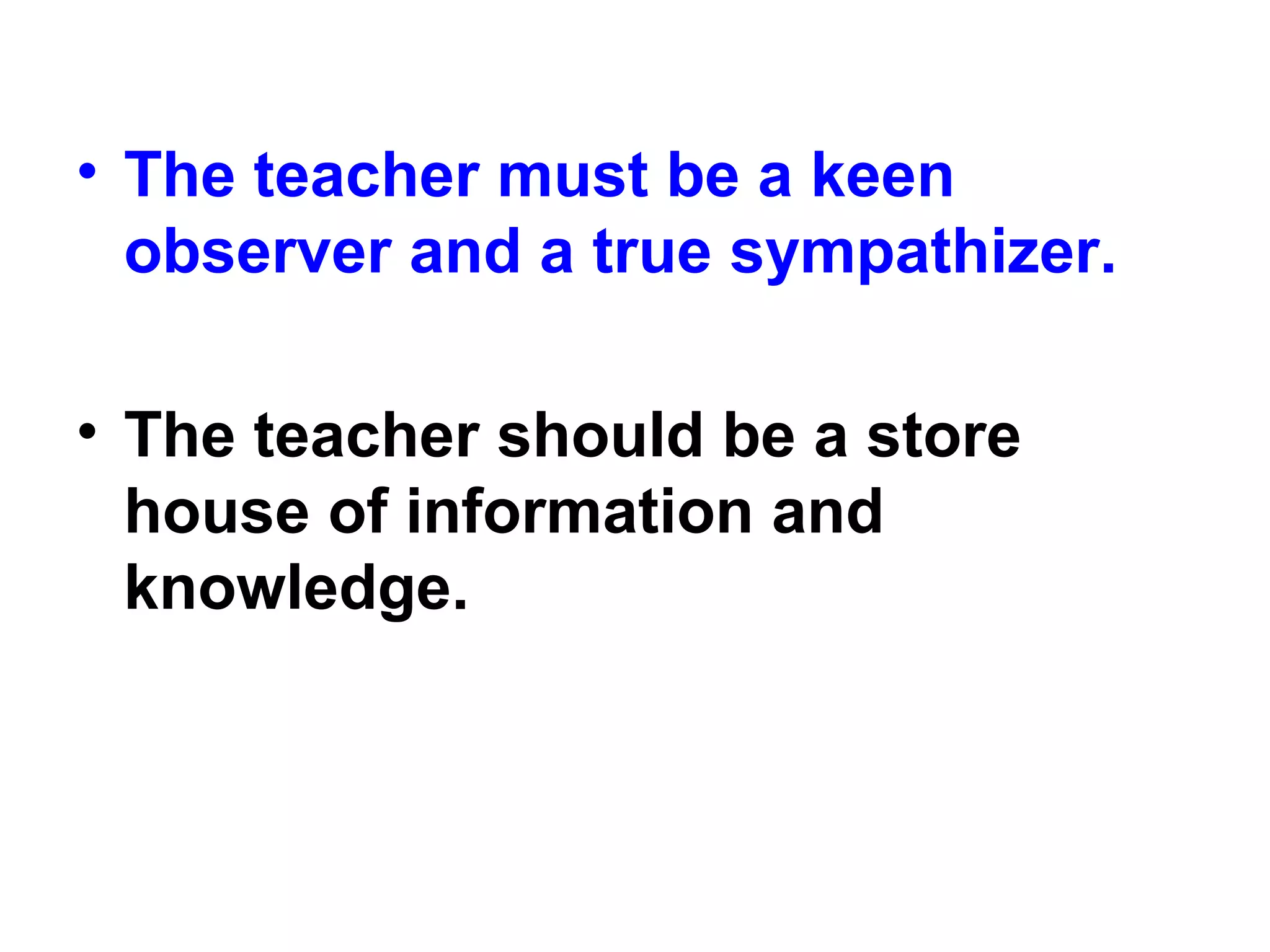 • The teacher must be a keen
observer and a true sympathizer.
• The teacher should be a store
house of information and
knowledge.
 