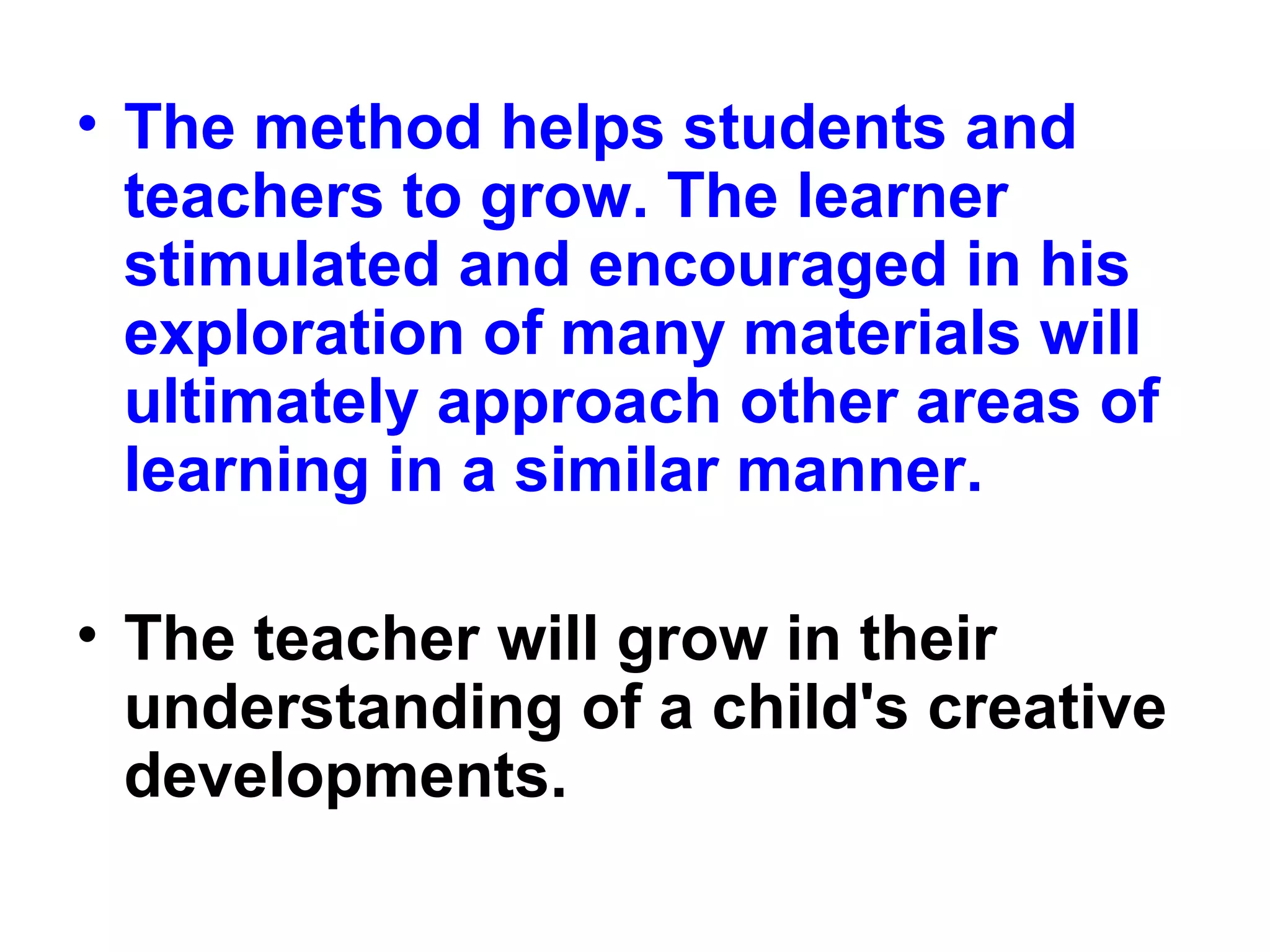 • The method helps students and
teachers to grow. The learner
stimulated and encouraged in his
exploration of many materials will
ultimately approach other areas of
learning in a similar manner.
• The teacher will grow in their
understanding of a child's creative
developments.
 