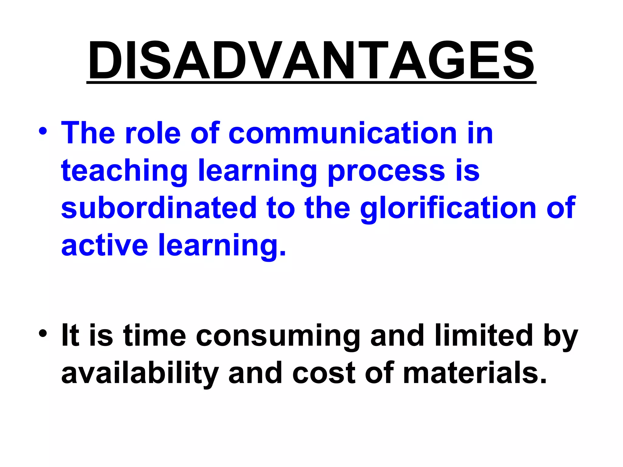 DISADVANTAGES
• The role of communication in
teaching learning process is
subordinated to the glorification of
active learning.
• It is time consuming and limited by
availability and cost of materials.
 