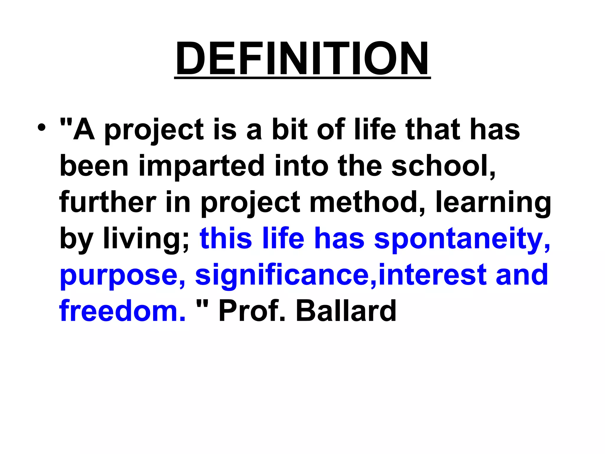 DEFINITION
• "A project is a bit of life that has
been imparted into the school,
further in project method, learning
by living; this life has spontaneity,
purpose, significance,interest and
freedom. " Prof. Ballard
 
