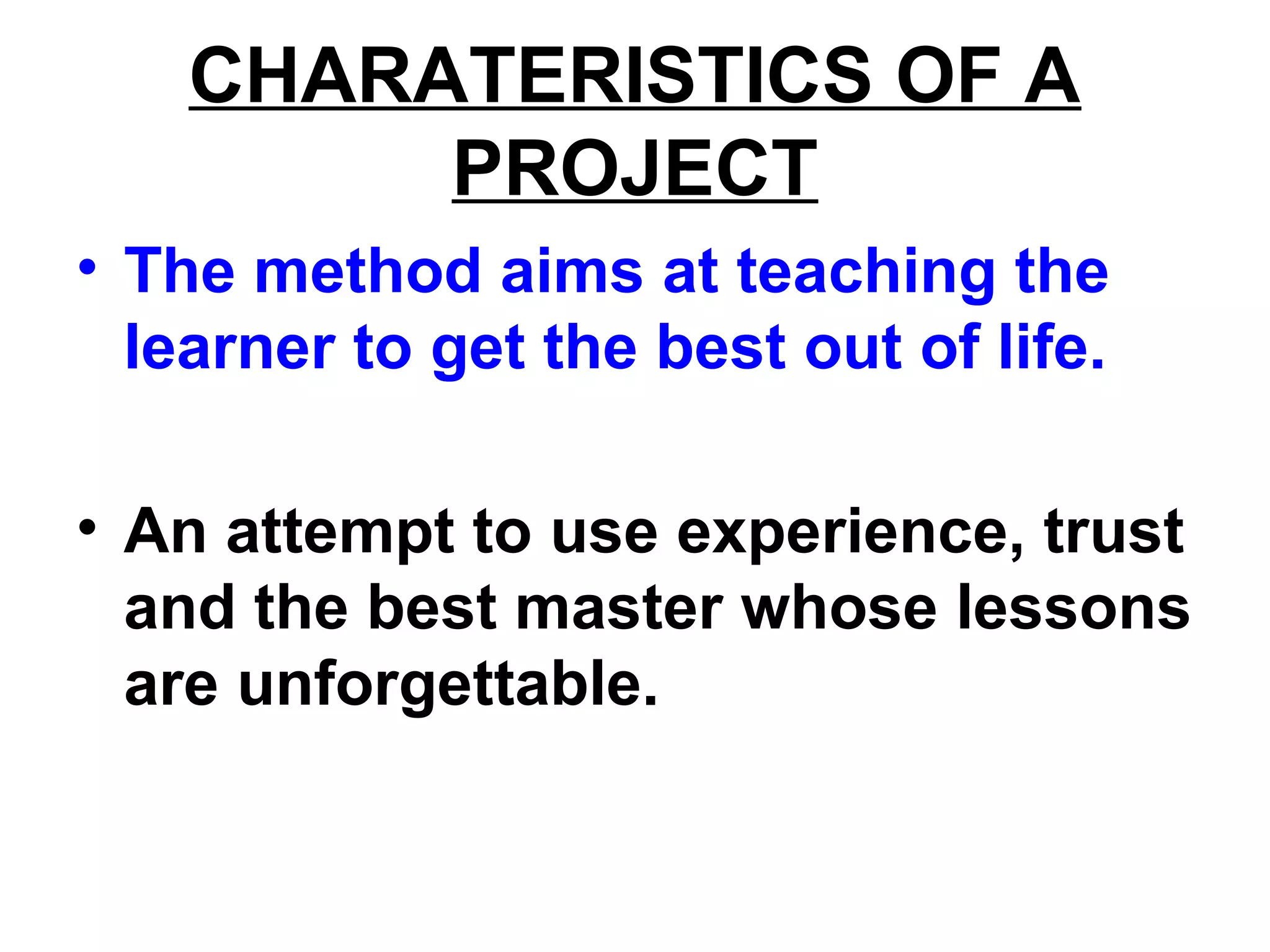 CHARATERISTICS OF A
PROJECT
• The method aims at teaching the
learner to get the best out of life.
• An attempt to use experience, trust
and the best master whose lessons
are unforgettable.
 