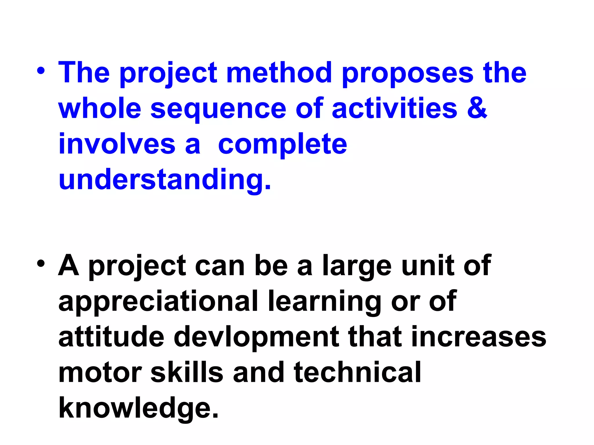 • The project method proposes the
whole sequence of activities &
involves a complete
understanding.
• A project can be a large unit of
appreciational learning or of
attitude devlopment that increases
motor skills and technical
knowledge.
 