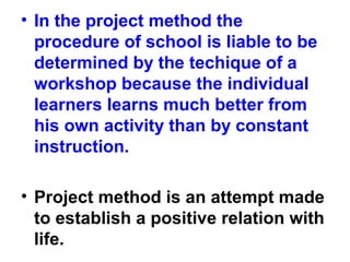 • In the project method the
procedure of school is liable to be
determined by the techique of a
workshop because the individual
learners learns much better from
his own activity than by constant
instruction.
• Project method is an attempt made
to establish a positive relation with
life.
 
