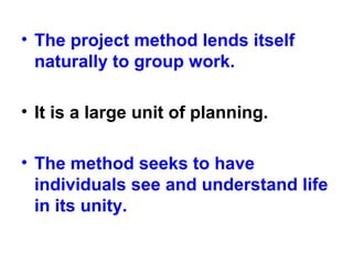 • The project method lends itself
naturally to group work.
• It is a large unit of planning.
• The method seeks to have
individuals see and understand life
in its unity.
 