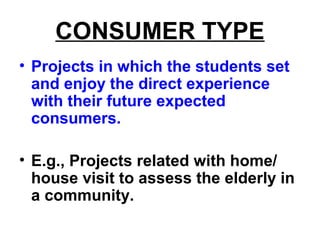 CONSUMER TYPE
• Projects in which the students set
and enjoy the direct experience
with their future expected
consumers.
• E.g., Projects related with home/
house visit to assess the elderly in
a community.
 