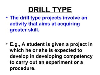 DRILL TYPE
• The drill type projects involve an
activity that aims at acquiring
greater skill.
• E.g., A student is given a project in
which he or she is expected to
develop in developing competency
to carry out an experiment or a
procedure.
 