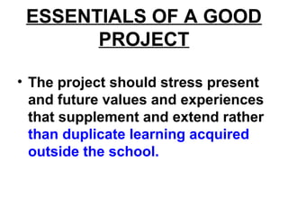 ESSENTIALS OF A GOOD
PROJECT
• The project should stress present
and future values and experiences
that supplement and extend rather
than duplicate learning acquired
outside the school.
 