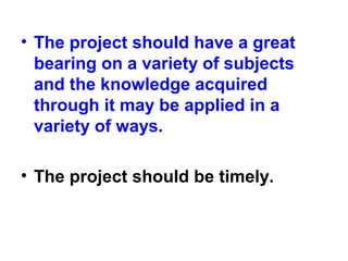 • The project should have a great
bearing on a variety of subjects
and the knowledge acquired
through it may be applied in a
variety of ways.
• The project should be timely.
 