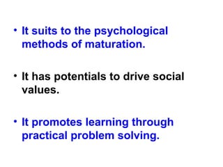• It suits to the psychological
methods of maturation.
• It has potentials to drive social
values.
• It promotes learning through
practical problem solving.
 
