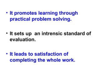 • It promotes learning through
practical problem solving.
• It sets up an intrensic standard of
evaluation.
• It leads to satisfaction of
completing the whole work.
 