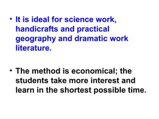 • It is ideal for science work,
handicrafts and practical
geography and dramatic work
literature.
• The method is economical; the
students take more interest and
learn in the shortest possible time.
 
