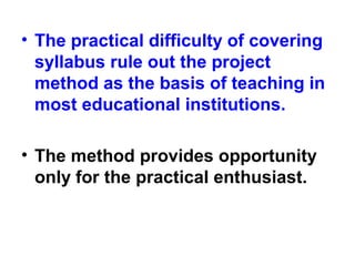 • The practical difficulty of covering
syllabus rule out the project
method as the basis of teaching in
most educational institutions.
• The method provides opportunity
only for the practical enthusiast.
 