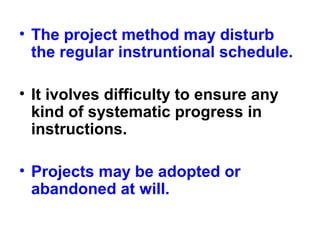 • The project method may disturb
the regular instruntional schedule.
• It ivolves difficulty to ensure any
kind of systematic progress in
instructions.
• Projects may be adopted or
abandoned at will.
 