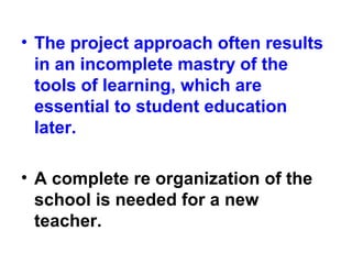 • The project approach often results
in an incomplete mastry of the
tools of learning, which are
essential to student education
later.
• A complete re organization of the
school is needed for a new
teacher.
 
