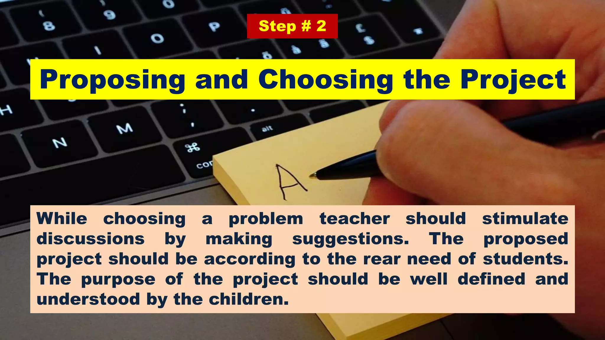 Proposing and Choosing the Project
Step # 2
While choosing a problem teacher should stimulate
discussions by making suggestions. The proposed
project should be according to the rear need of students.
The purpose of the project should be well defined and
understood by the children.
 