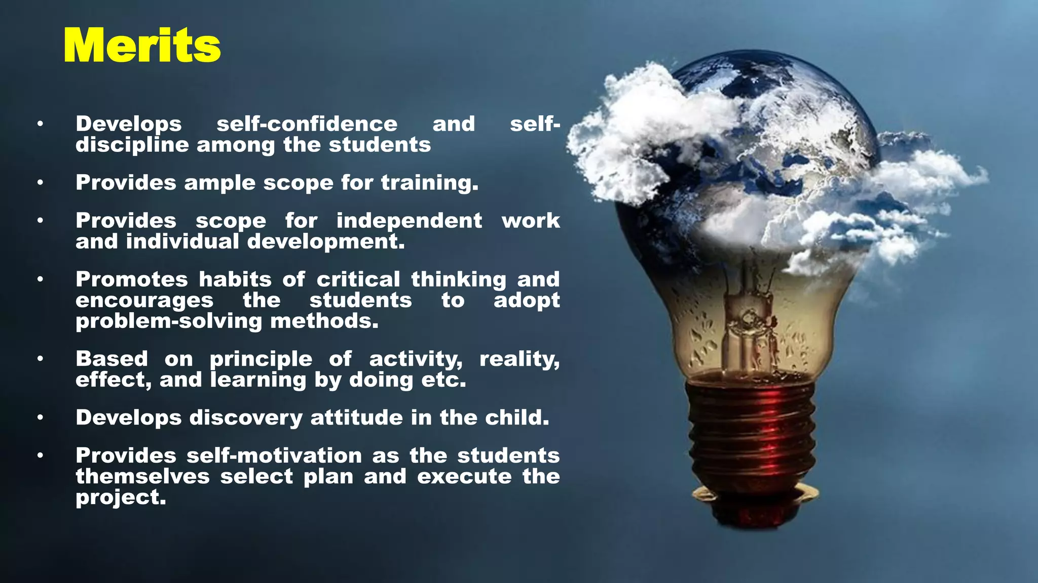 Merits
• Develops self-confidence and self-
discipline among the students
• Provides ample scope for training.
• Provides scope for independent work
and individual development.
• Promotes habits of critical thinking and
encourages the students to adopt
problem-solving methods.
• Based on principle of activity, reality,
effect, and learning by doing etc.
• Develops discovery attitude in the child.
• Provides self-motivation as the students
themselves select plan and execute the
project.
 