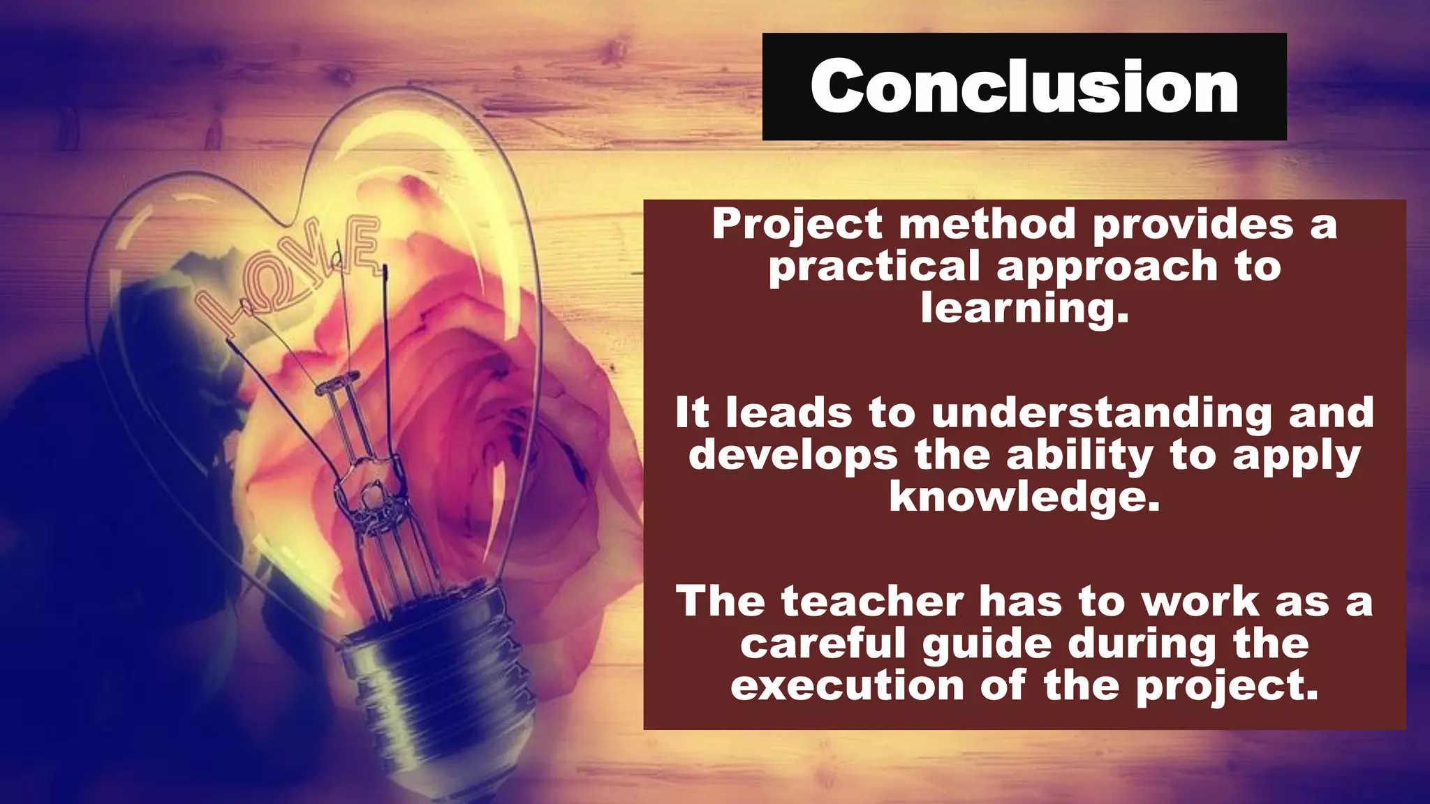 Conclusion
Project method provides a
practical approach to
learning.
It leads to understanding and
develops the ability to apply
knowledge.
The teacher has to work as a
careful guide during the
execution of the project.
 
