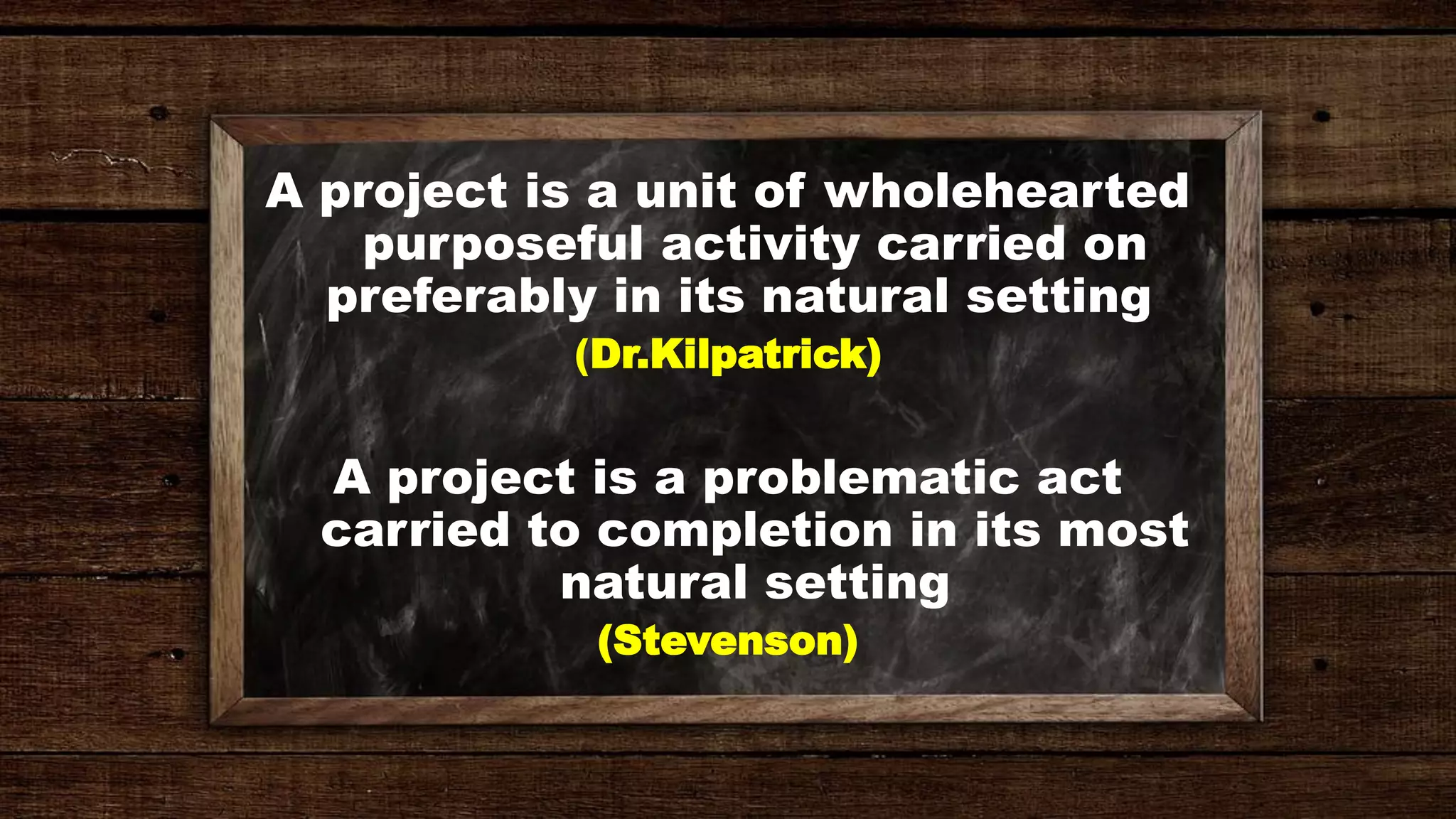 A project is a unit of wholehearted
purposeful activity carried on
preferably in its natural setting
(Dr.Kilpatrick)
A project is a problematic act
carried to completion in its most
natural setting
(Stevenson)
 