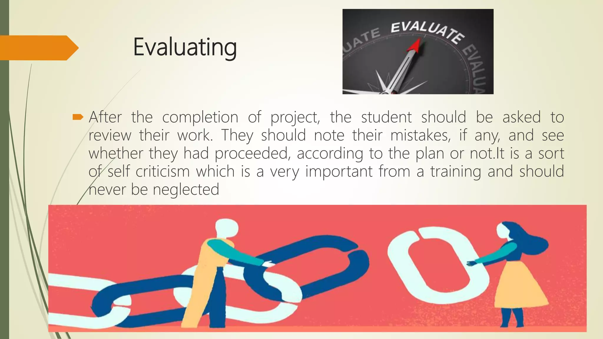 Evaluating
 After the completion of project, the student should be asked to
review their work. They should note their mistakes, if any, and see
whether they had proceeded, according to the plan or not.It is a sort
of self criticism which is a very important from a training and should
never be neglected
 