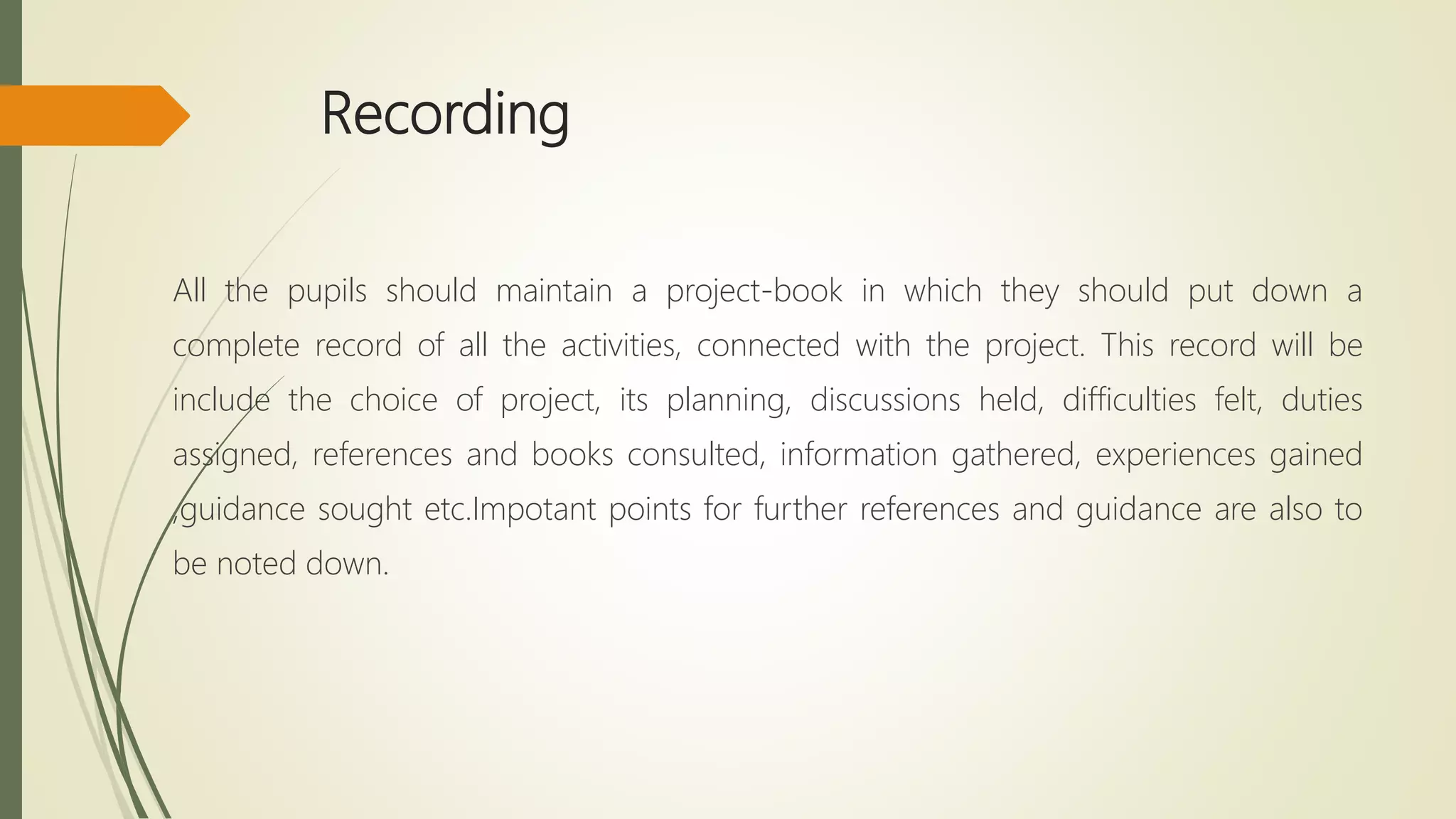 Recording
All the pupils should maintain a project-book in which they should put down a
complete record of all the activities, connected with the project. This record will be
include the choice of project, its planning, discussions held, difficulties felt, duties
assigned, references and books consulted, information gathered, experiences gained
,guidance sought etc.Impotant points for further references and guidance are also to
be noted down.
 
