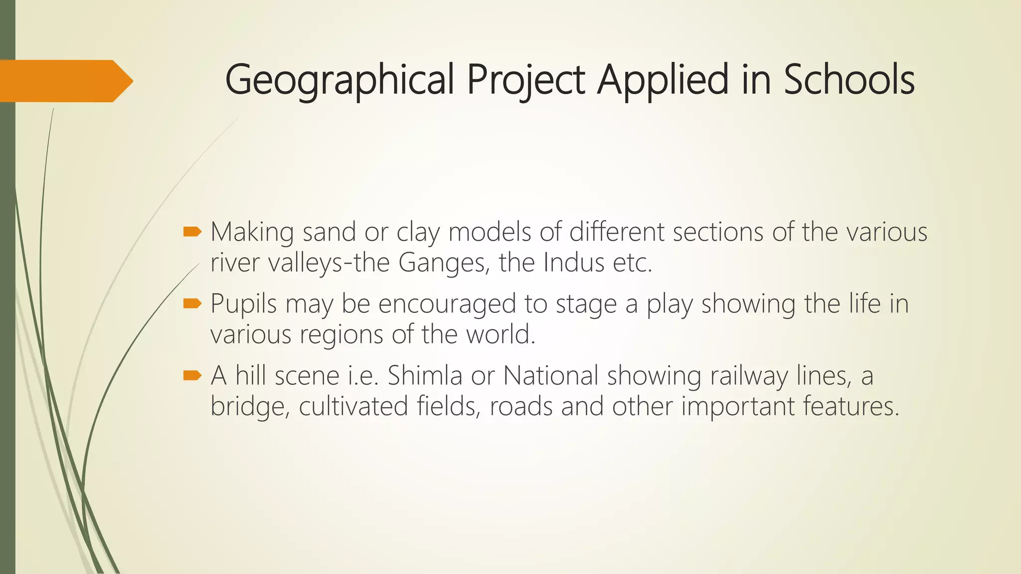 Geographical Project Applied in Schools
 Making sand or clay models of different sections of the various
river valleys-the Ganges, the Indus etc.
 Pupils may be encouraged to stage a play showing the life in
various regions of the world.
 A hill scene i.e. Shimla or National showing railway lines, a
bridge, cultivated fields, roads and other important features.
 