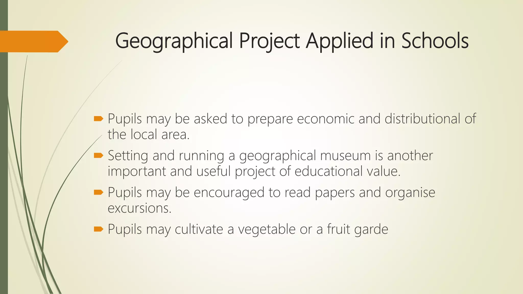 Geographical Project Applied in Schools
 Pupils may be asked to prepare economic and distributional of
the local area.
 Setting and running a geographical museum is another
important and useful project of educational value.
 Pupils may be encouraged to read papers and organise
excursions.
 Pupils may cultivate a vegetable or a fruit garde
 