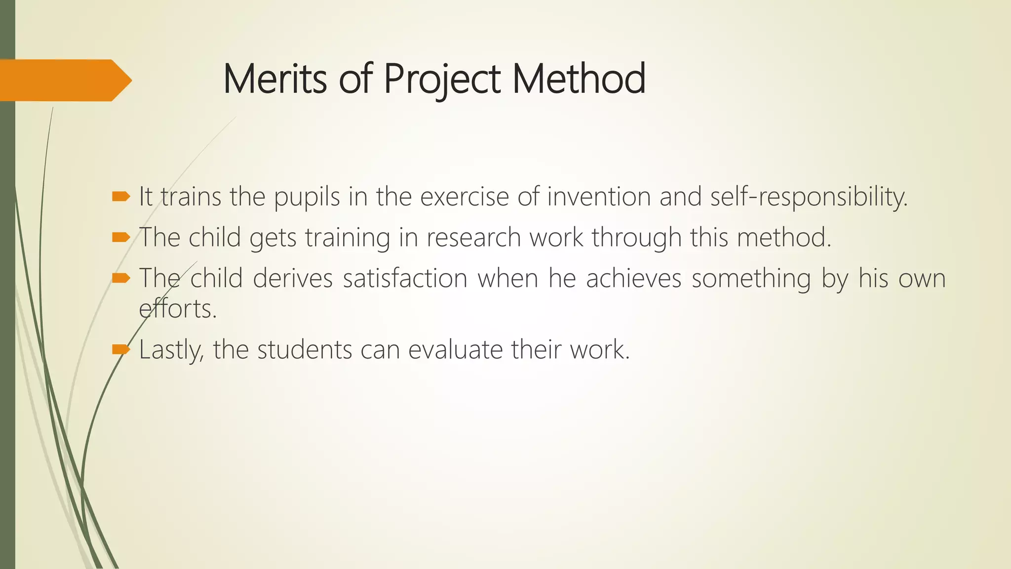 Merits of Project Method
 It trains the pupils in the exercise of invention and self-responsibility.
 The child gets training in research work through this method.
 The child derives satisfaction when he achieves something by his own
efforts.
 Lastly, the students can evaluate their work.
 