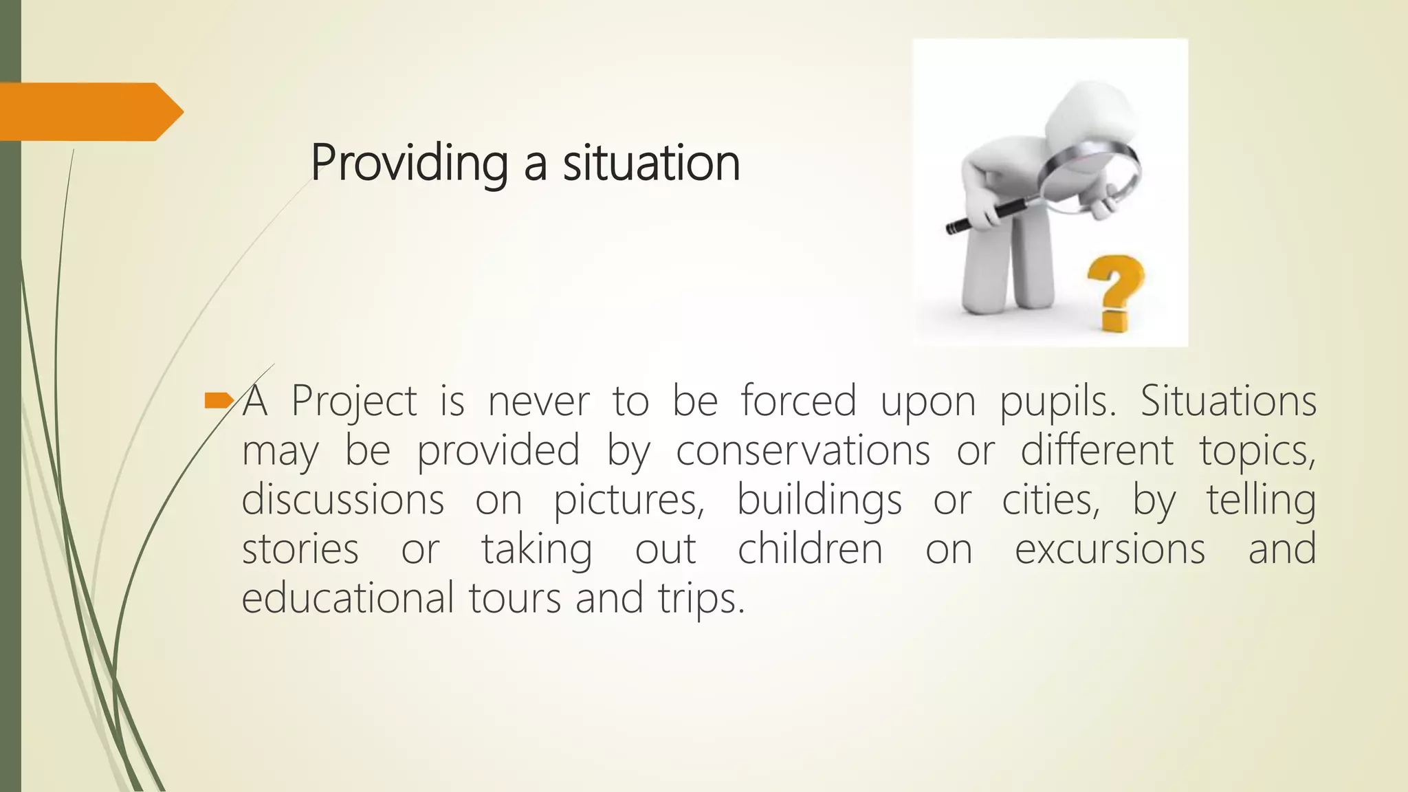 Providing a situation
A Project is never to be forced upon pupils. Situations
may be provided by conservations or different topics,
discussions on pictures, buildings or cities, by telling
stories or taking out children on excursions and
educational tours and trips.
 