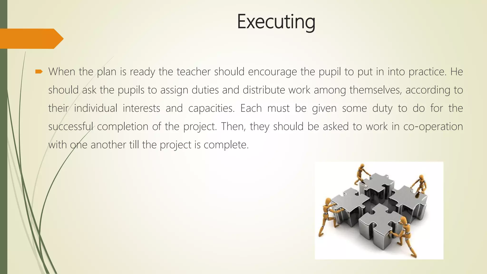 Executing
 When the plan is ready the teacher should encourage the pupil to put in into practice. He
should ask the pupils to assign duties and distribute work among themselves, according to
their individual interests and capacities. Each must be given some duty to do for the
successful completion of the project. Then, they should be asked to work in co-operation
with one another till the project is complete.
 