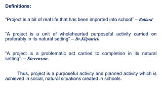 Definitions:
“Project is a bit of real life that has been imported into school” – Ballard
“A project is a unit of wholehearted purposeful activity carried on
preferably in its natural setting” – Dr.Kilpatrick
“A project is a problematic act carried to completion in its natural
setting”. – Stevenson.
Thus, project is a purposeful activity and planned activity which is
achieved in social, natural situations created in schools.
 