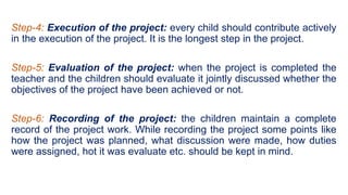 Step-4: Execution of the project: every child should contribute actively
in the execution of the project. It is the longest step in the project.
Step-5: Evaluation of the project: when the project is completed the
teacher and the children should evaluate it jointly discussed whether the
objectives of the project have been achieved or not.
Step-6: Recording of the project: the children maintain a complete
record of the project work. While recording the project some points like
how the project was planned, what discussion were made, how duties
were assigned, hot it was evaluate etc. should be kept in mind.
 
