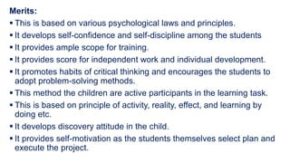 Merits:
 This is based on various psychological laws and principles.
 It develops self-confidence and self-discipline among the students
 It provides ample scope for training.
 It provides score for independent work and individual development.
 It promotes habits of critical thinking and encourages the students to
adopt problem-solving methods.
 This method the children are active participants in the learning task.
 This is based on principle of activity, reality, effect, and learning by
doing etc.
 It develops discovery attitude in the child.
 It provides self-motivation as the students themselves select plan and
execute the project.
 
