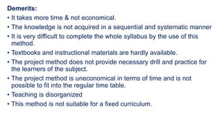 Demerits:
• It takes more time & not economical.
• The knowledge is not acquired in a sequential and systematic manner
• It is very difficult to complete the whole syllabus by the use of this
method.
• Textbooks and instructional materials are hardly available.
• The project method does not provide necessary drill and practice for
the learners of the subject.
• The project method is uneconomical in terms of time and is not
possible to fit into the regular time table.
• Teaching is disorganized
• This method is not suitable for a fixed curriculum.
 