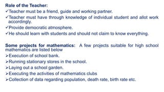 Role of the Teacher:
Teacher must be a friend, guide and working partner.
Teacher must have through knowledge of individual student and allot work
accordingly.
Provide democratic atmosphere.
He should learn with students and should not claim to know everything.
Some projects for mathematics: A few projects suitable for high school
mathematics are listed below
Execution of school bank.
Running stationary stores in the school.
Laying out a school garden.
Executing the activities of mathematics clubs
Collection of data regarding population, death rate, birth rate etc.
 