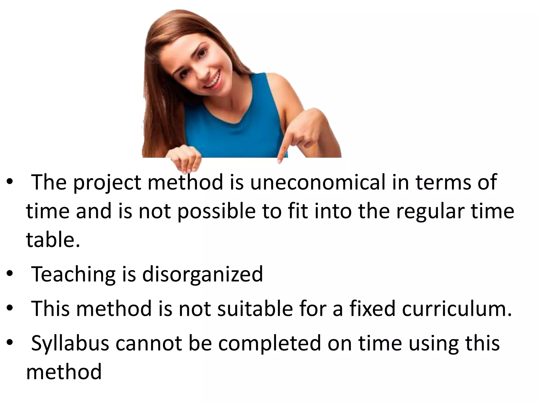 • The project method is uneconomical in terms of
time and is not possible to fit into the regular time
table.
• Teaching is disorganized
• This method is not suitable for a fixed curriculum.
• Syllabus cannot be completed on time using this
method
 