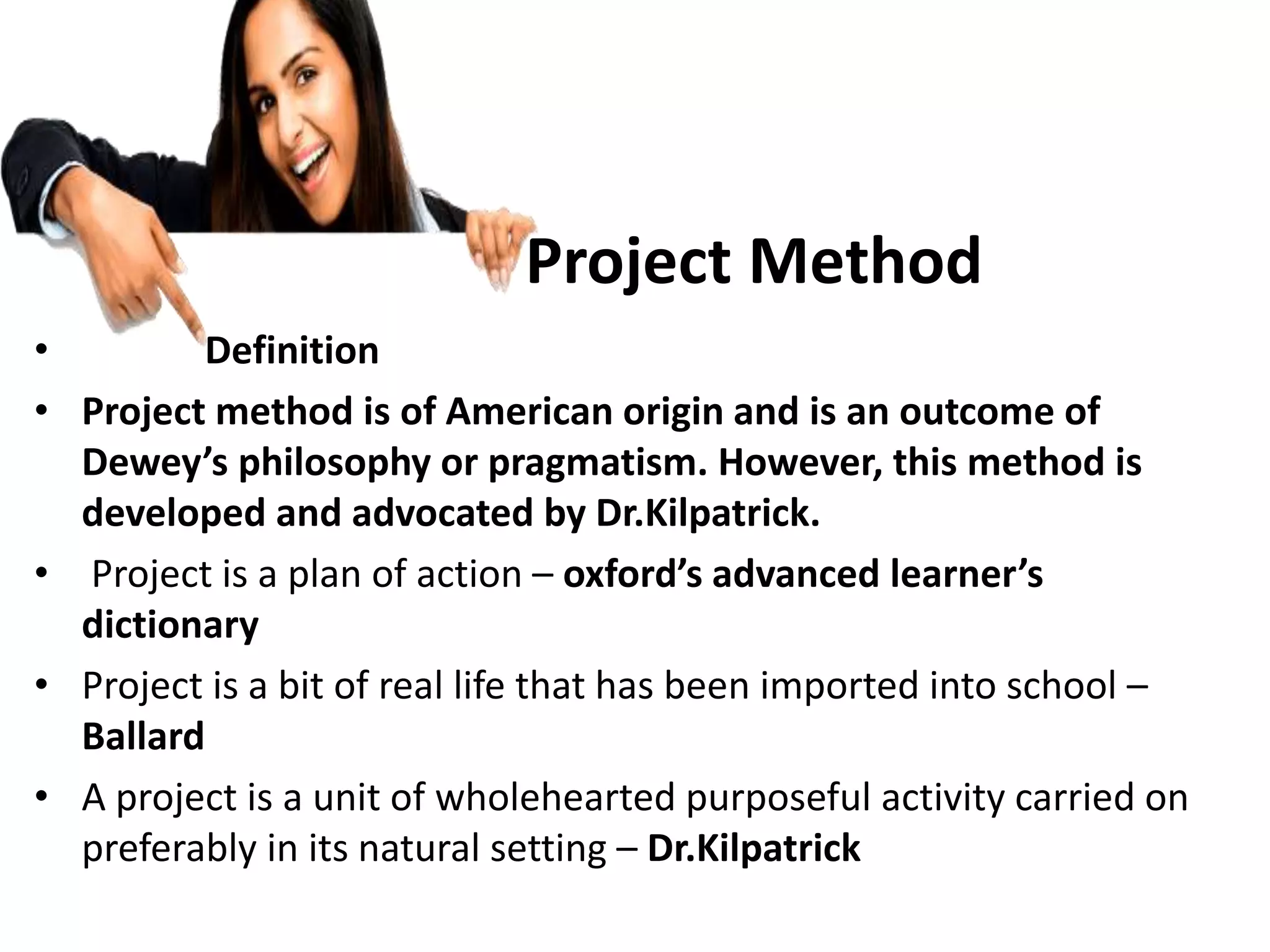 Project Method
• Definition
• Project method is of American origin and is an outcome of
Dewey’s philosophy or pragmatism. However, this method is
developed and advocated by Dr.Kilpatrick.
• Project is a plan of action – oxford’s advanced learner’s
dictionary
• Project is a bit of real life that has been imported into school –
Ballard
• A project is a unit of wholehearted purposeful activity carried on
preferably in its natural setting – Dr.Kilpatrick
 
