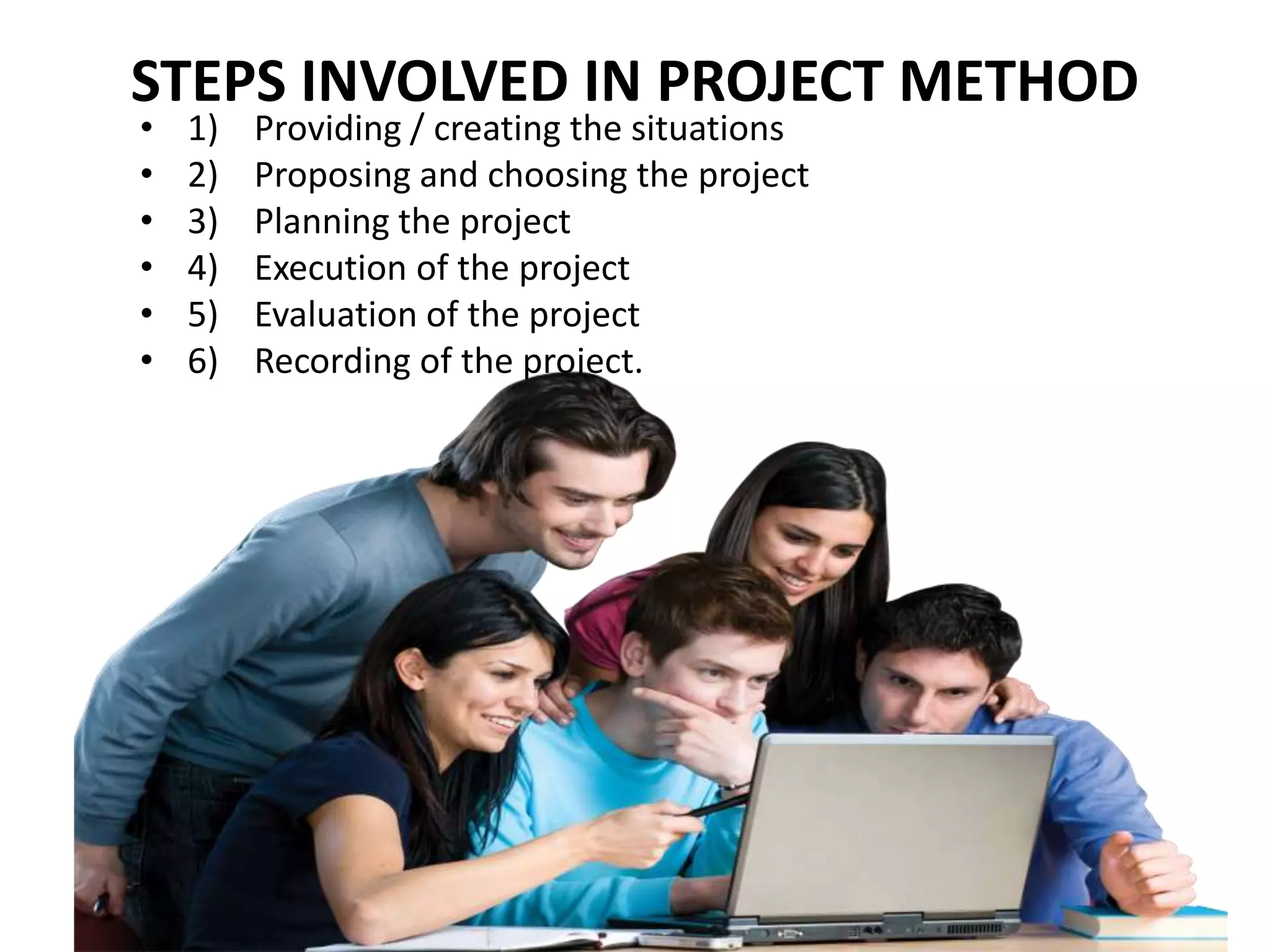 STEPS INVOLVED IN PROJECT METHOD
• 1) Providing / creating the situations
• 2) Proposing and choosing the project
• 3) Planning the project
• 4) Execution of the project
• 5) Evaluation of the project
• 6) Recording of the project.
 