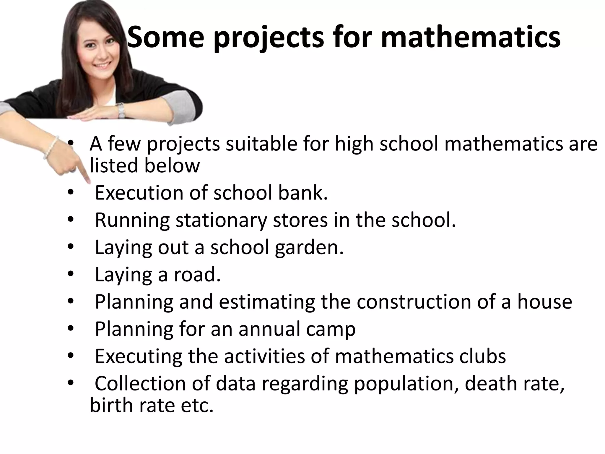 Some projects for mathematics
• A few projects suitable for high school mathematics are
listed below
• Execution of school bank.
• Running stationary stores in the school.
• Laying out a school garden.
• Laying a road.
• Planning and estimating the construction of a house
• Planning for an annual camp
• Executing the activities of mathematics clubs
• Collection of data regarding population, death rate,
birth rate etc.
 