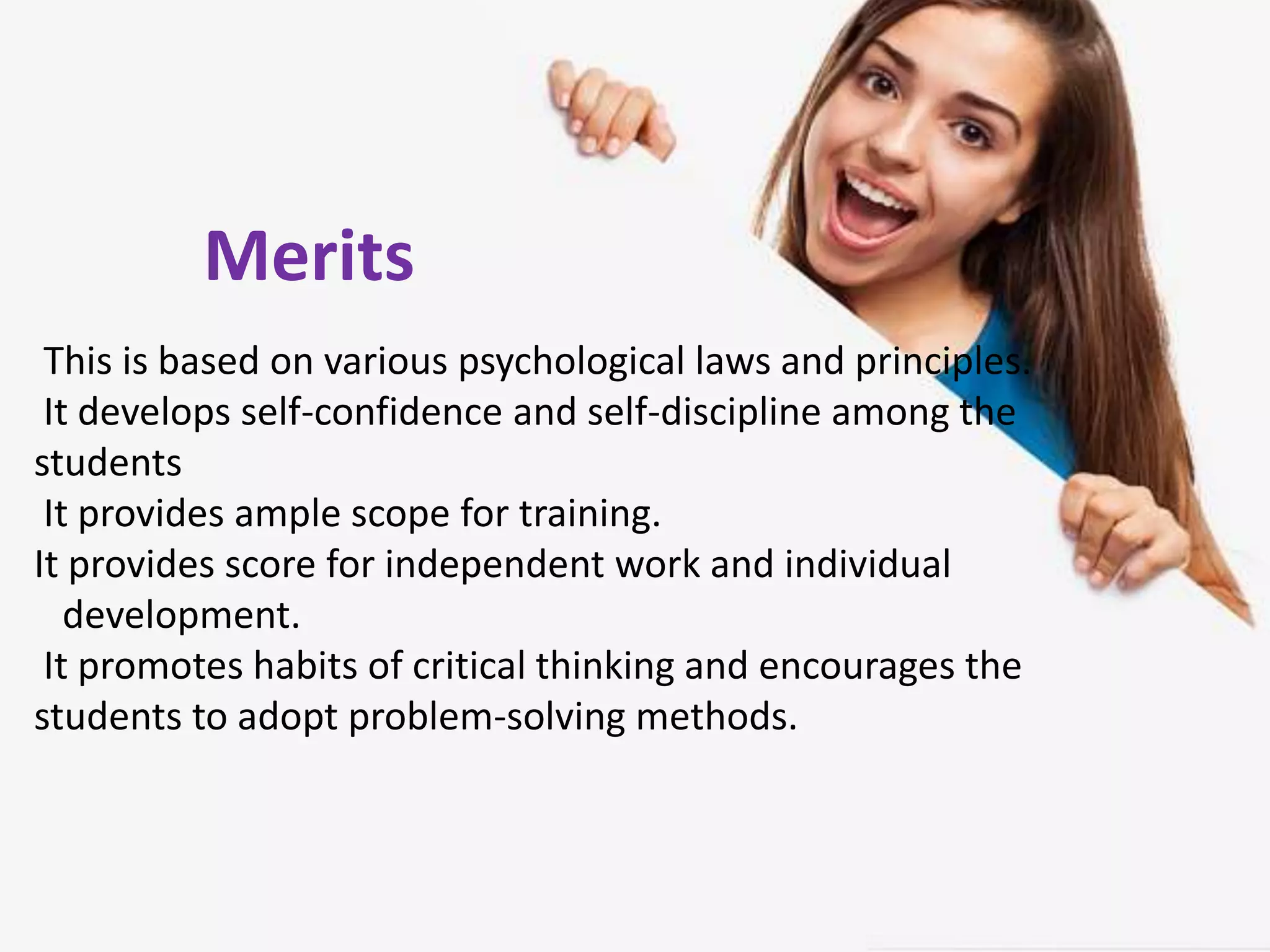 Merits
This is based on various psychological laws and principles.
It develops self-confidence and self-discipline among the
students
It provides ample scope for training.
It provides score for independent work and individual
development.
It promotes habits of critical thinking and encourages the
students to adopt problem-solving methods.
Merits
 