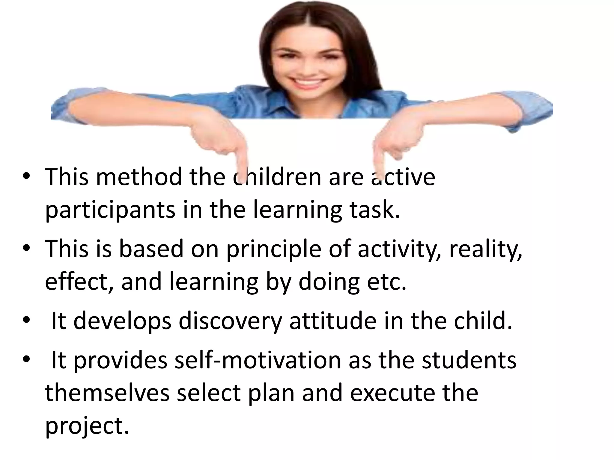 • This method the children are active
participants in the learning task.
• This is based on principle of activity, reality,
effect, and learning by doing etc.
• It develops discovery attitude in the child.
• It provides self-motivation as the students
themselves select plan and execute the
project.
 