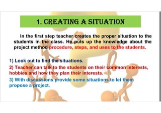 1. CREATINg A SITuATION
In the first step teacher creates the proper situation to the
students in the class. He puts up the knowledge about the
project method procedure, steps, and uses to the students.
1) Look out to find the situations.
2) Teacher can talk to the students on their common interests,
hobbies and how they plan their interests.
3) With discussions provide some situations to let them
propose a project.
 