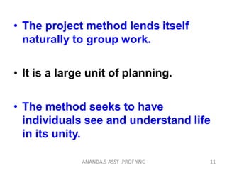 • The project method lends itself
naturally to group work.
• It is a large unit of planning.
• The method seeks to have
individuals see and understand life
in its unity.
11ANANDA.S ASST .PROF YNC
 