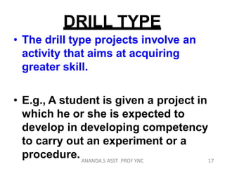 DRILL TYPE
• The drill type projects involve an
activity that aims at acquiring
greater skill.
• E.g., A student is given a project in
which he or she is expected to
develop in developing competency
to carry out an experiment or a
procedure. 17ANANDA.S ASST .PROF YNC
 