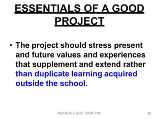 ESSENTIALS OF A GOOD
PROJECT
• The project should stress present
and future values and experiences
that supplement and extend rather
than duplicate learning acquired
outside the school.
18ANANDA.S ASST .PROF YNC
 